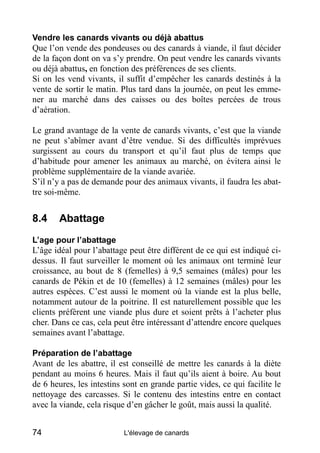 Vendre les canards vivants ou déjà abattus
Que l’on vende des pondeuses ou des canards à viande, il faut décider
de la façon dont on va s’y prendre. On peut vendre les canards vivants
ou déjà abattus, en fonction des préférences de ses clients.
Si on les vend vivants, il suffit d’empêcher les canards destinés à la
vente de sortir le matin. Plus tard dans la journée, on peut les emme-
ner au marché dans des caisses ou des boîtes percées de trous
d’aération.

Le grand avantage de la vente de canards vivants, c’est que la viande
ne peut s’abîmer avant d’être vendue. Si des difficultés imprévues
surgissent au cours du transport et qu’il faut plus de temps que
d’habitude pour amener les animaux au marché, on évitera ainsi le
problème supplémentaire de la viande avariée.
S’il n’y a pas de demande pour des animaux vivants, il faudra les abat-
tre soi-même.


8.4     Abattage
L’age pour l’abattage
L’âge idéal pour l’abattage peut être différent de ce qui est indiqué ci-
dessus. Il faut surveiller le moment où les animaux ont terminé leur
croissance, au bout de 8 (femelles) à 9,5 semaines (mâles) pour les
canards de Pékin et de 10 (femelles) à 12 semaines (mâles) pour les
autres espèces. C’est aussi le moment où la viande est la plus belle,
notamment autour de la poitrine. Il est naturellement possible que les
clients préfèrent une viande plus dure et soient prêts à l’acheter plus
cher. Dans ce cas, cela peut être intéressant d’attendre encore quelques
semaines avant l’abattage.

Préparation de l’abattage
Avant de les abattre, il est conseillé de mettre les canards à la diète
pendant au moins 6 heures. Mais il faut qu’ils aient à boire. Au bout
de 6 heures, les intestins sont en grande partie vides, ce qui facilite le
nettoyage des carcasses. Si le contenu des intestins entre en contact
avec la viande, cela risque d’en gâcher le goût, mais aussi la qualité.


74                         L'élevage de canards
 