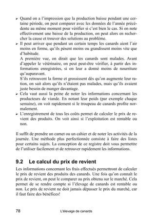 ? Quand on a l’impression que la production baisse pendant une cer-
  taine période, on peut comparer avec les données de l’année précé-
  dente au même moment pour vérifier si c’est bien le cas. Si on note
  effectivement une baisse de la production, on peut alors en recher-
  cher la cause et trouver des solutions au problème.
? Il peut arriver que pendant un certain temps les canards aient l’air
  moins en forme, qu’ils pèsent moins ou grandissent moins vite que
  d’habitude.
  A première vue, on dirait que les canards sont malades. Avant
  d’appeler le vétérinaire, on peut peut-être vérifier, à partir des in-
  formations enregistrées, si on leur a donné moins de nourriture
  qu’auparavant.
  S’ils retrouvent la forme et grossissent dès qu’on augmente leur ra-
  tion, on sait alors qu’ils n’étaient pas malades, mais qu’ils avaient
  juste besoin de manger davantage.
? Cela vaut aussi la peine de noter les informations concernant les
  producteurs de viande. En notant leur poids (par exemple chaque
  semaine), on voit rapidement si le troupeau de canards profite nor-
  malement.
? L’enregistrement de tous les coûts permet de calculer le prix de re-
  vient des produits. On voit ainsi si l’exploitation est rentable ou
  non.

Il suffit de prendre un carnet ou un cahier et de noter les activités de la
journée. Une méthode plus perfectionnée consiste à faire des listes
pour certains sujets. La conception de ce registre doit vous permettre
de l’utiliser facilement et de retrouver rapidement les informations.


9.2     Le calcul du prix de revient
Les informations concernant les frais effectués permettront de calculer
le prix de revient des produits des canards. Une fois qu’on connaît le
prix de revient, on peut le comparer au prix obtenu sur le marché. Cela
permet de se rendre compte si l’élevage de canards est rentable ou
non. Le prix de revient ne doit jamais dépasser le prix du marché, car
il faut faire des bénéfices!


78                         L'élevage de canards
 