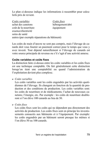 Le plan ci-dessous indique les informations à rassembler pour calcu-
lerle prix de revient.

Coûts variables                     Coûts fixes
achat des canetons                  hébergement/abri
coût de la nourriture               équipement
essence/électricité
soins de santé
autres (par exemple réparations du bâtiment)

Les coûts de main d’œuvre ne sont pas compris, mais l’élevage de ca-
nards doit vous fournir un paiement correct pour le temps que vous y
avez investi. Tout dépend naturellement si l’élevage de canards est
votre source principale de revenus ou s’il s’agit d’une activité annexe.

Coûts variables et coûts fixes
La distinction faite ci-dessus entre les coûts variables et les coûts fixes
est une technique comptable. On fait généralement cette distinction
lorsqu’on tient une comptabilité ou quand l’administration de
l’exploitation devient plus complexe.

? Coûts variables
  Les coûts variables sont les coûts engendrés par les activités quoti-
  diennes de l’élevage. Ils changent en fonction de la quantité de pro-
  duction et des conditions de production. Les coûts variables sont:
  les coûts de nourriture et de médicaments; l’achat de nouveaux ca-
  netons; l’énergie, etc. Par exemple : les coûts de nourriture double-
  ront si l’on élève 100 canards au lieu de 50.

? Coûts fixes
  Les coûts fixes sont les coûts qui ne dépendent pas directement des
  activités de production. Les coûts fixes sont en principe les investis-
  sements consacrés aux bâtiments et à l’équipement. Par exemple:
  les coûts engendrés par un bâtiment seront presque les mêmes si
  l’on élève 50 ou 100 canards.




                      Tenir un registre de l’exploitation               79
 