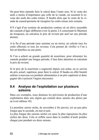 On peut bien entendu faire le calcul dans l’autre sens. Si la vente des
œufs a moins d’importance que celle de la viande, on soustrait le re-
venu des œufs des coûts totaux. Il faudra alors que la vente de la vi-
ande de canard permette de récupérer les coûts totaux nets restants.

S’il s’agit d’un système de production continu où on élève ensemble
des canards d’âges différents (voir la partie 2.4 concernant le Maintien
du troupeau), on calculera le prix de revient par œuf sur une période
donnée.

A la fin d’une période (une semaine ou un mois), on calcule tous les
coûts effectués et tous les revenus. Cela permet de vérifier si l’on a
fait un bénéfice ou une perte.

Si l’on a acheté un grande quantité de nourriture, pour alimenter les
canards pendant une longue période, il faut faire attention en calculant
le prix de revient.

Si le prix de la nourriture a augmenté depuis son achat, on se servira
du prix actuel, supérieur, pour faire le calcul. Il faudra en effet bientôt
acheter à nouveau ces produits alimentaires à un prix supérieur et donc
gagner dès à présent l’argent nécessaire.


9.4     Analyse de l’exploitation sur plusieurs
        saisons
Dans ces exemples, nous donnons les prévisions de production d’une
exploitation dans une région qui connaît deux saisons des pluies par
an (voir tableau 10).

La première saison sèche, de novembre à fin janvier, est un peu plus
longue que la seconde, en mai et juin.
La plus longue des saisons sèches est aussi la plus rigoureuse (la plus
sèche) des deux. Cela se reflète aussi dans le nombre d’œufs pondus
chaque jour pendant ces deux saisons.



82                         L'élevage de canards
 