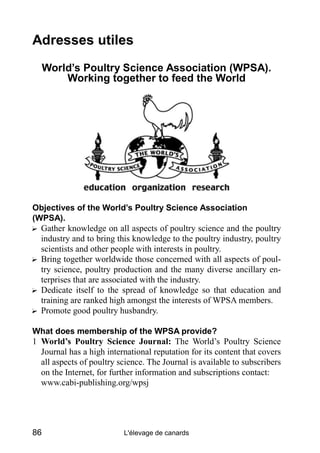 Adresses utiles
     World’s Poultry Science Association (WPSA).
         Working together to feed the World




Objectives of the World’s Poultry Science Association
(WPSA).
? Gather knowledge on all aspects of poultry science and the poultry
  industry and to bring this knowledge to the poultry industry, poultry
  scientists and other people with interests in poultry.
? Bring together worldwide those concerned with all aspects of poul-
  try science, poultry production and the many diverse ancillary en-
  terprises that are associated with the industry.
? Dedicate itself to the spread of knowledge so that education and
  training are ranked high amongst the interests of WPSA members.
? Promote good poultry husbandry.

What does membership of the WPSA provide?
1 World’s Poultry Science Journal: The World’s Poultry Science
  Journal has a high international reputation for its content that covers
  all aspects of poultry science. The Journal is available to subscribers
  on the Internet, for further information and subscriptions contact:
  www.cabi-publishing.org/wpsj




86                        L'élevage de canards
 