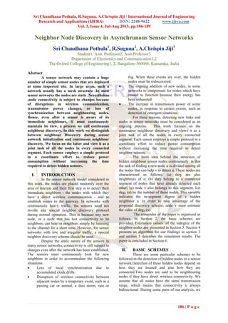 Sri Chandhana Pothula, R.Suguna, A.Chrispin Jiji / International Journal of Engineering
Research and Applications (IJERA) ISSN: 2248-9622 www.ijera.com
Vol. 3, Issue 4, Jul-Aug 2013, pp.186-189
186 | P a g e
Neighbor Node Discovery in Asynchronous Sensor Networks
Sri Chandhana Pothula1
, R.Suguna2
, A.Chrispin Jiji3
Student1, Asst. Professor2, Asst.Professor3
Department of Electronics and Communication1,2
The Oxford College of Engineering1, 2, Bangalore-560068, Karnataka, India
Abstract
A sensor network may contain a huge
number of simple sensor nodes that are deployed
at some inspected site. In large areas, such a
network usually has a mesh structure .In most
sensor networks the nodes are static .Nevertheless
,node connectivity is subject to changes because
of disruptions in wireless communication,
transmission power changes, or loss of
synchronization between neighbouring nodes.
Hence, even after a sensor is aware of its
immediate neighbours, it must continuously
maintain its view, a process we call continuous
neighbour discovery. In this work we distinguish
between neighbour Discovery during sensor
network initialization and continuous neighbour
discovery. We focus on the latter and view it as a
joint task of all the nodes in every connected
segment. Each sensor employs a simple protocol
in a coordinate effort to reduce power
consumption without increasing the time
required to detect hidden sensors.
I. INTRODUCTION
In the sensor network model considered in
this work, the nodes are placed randomly over the
area of interest and their first step is to detect their
immediate neighbors - the nodes with which they
have a direct wireless communication - and to
establish routes to the gateway. In networks with
continuously heavy traffic, the sensors need not
invoke any special neighbor discovery protocol
during normal operation. This is because any new
node, or a node that has lost connectivity to its
neighbors, can hear its neighbors simply by listening
to the channel for a short time. However, for sensor
networks with low and irregular traffic, a special
neighbor discovery scheme should be used.
Despite the static nature of the sensors in
many sensor networks, connectivity is still subject to
changes even after the network has been established.
The sensors must continuously look for new
neighbors in order to accommodate the following
situations:
 Loss of local synchronization due to
accumulated clock drifts.
 Disruption of wireless connectivity between
adjacent nodes by a temporary event, such as a
passing car or animal, a dust storm, rain or
fog. When these events are over, the hidden
nodes must be rediscovered.
 The ongoing addition of new nodes, in some
networks to compensate for nodes which have
ceased to function because their energy has
been exhausted.
 The increase in transmission power of some
nodes, in response to certain events, such as
detection of emergent situations.
For these reasons, detecting new links and
nodes in sensor networks must be considered as an
ongoing process. This work focuses on the
continuous neighbour discovery and views it as a
joint task of all the nodes in every connected
segment. Each sensor employs a simple protocol in a
coordinate effort to reduce power consumption
without increasing the time required to detect
neighbor sensors.
The main idea behind the detection of
hidden neighbour sensor nodes continuously is that
the task of finding a new node u is divided among all
the nodes that can help v to detect u. These nodes are
characterized as follows: (a) they are also
neighbours of u; (b) they belong to a connected
segment of nodes that have already detected each
other; (c) node v also belongs to this segment. Let
degS (u) be the number of these nodes. This variable
indicates the in-segment degree of a hidden
neighbour u. In order to take advantage of the
proposed discovery scheme, node v must estimate
the value of degS (u).
The remainder of the paper is organized as
follows. In Section 2, the basic schemes are
provided. Estimation values of the indegree of the
neighbor nodes are presented in Section 3. Section 4
presents an algorithm for our findings in section 3
and section 5 describes the simulation results. The
paper is concluded in Section 6.
II. BASIC SCHEMES
There are some particular schemes to be
followed in the detection of hidden nodes in a sensor
network.Detection of these hidden nodes depend on
how they are located and also how they are
connected.Two nodes are said to be neighbouring
nodes if they have direct wireless connectivity. We
assume that all nodes have the same transmission
range, which means that connectivity is always
bidirectional. During some parts of our analysis, we
 