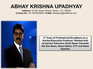 ABHAY KRISHNA UPADHYAY
Address: G-705, Ajnara Homes, Sector- 121, NOIDA
Contact No: +91 9873916602 / E-Mail: abhaykris@rediffmail.com
17 Years of Professional Excellence as a
Anchor/Executive Producer: Worked with
renowned Television Hindi News Channels
like Zee News, News Nation, ETV and News
Express
 