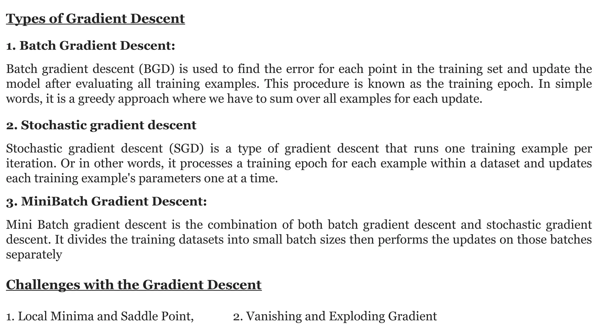 Types of Gradient Descent 1. Batch Gradient Descent: Batch gradient descent (BGD) is used to find the error for each point in the training set and update the model after evaluating all training examples. This procedure is known as the training epoch. In simple words, it is a greedy approach where we have to sum over all examples for each update. 2. Stochastic gradient descent Stochastic gradient descent (SGD) is a type of gradient descent that runs one training example per iteration. Or in other words, it processes a training epoch for each example within a dataset and updates each training example's parameters one at a time. 3. MiniBatch Gradient Descent: Mini Batch gradient descent is the combination of both batch gradient descent and stochastic gradient descent. It divides the training datasets into small batch sizes then performs the updates on those batches separately Challenges with the Gradient Descent 1. Local Minima and Saddle Point, 2. Vanishing and Exploding Gradient 