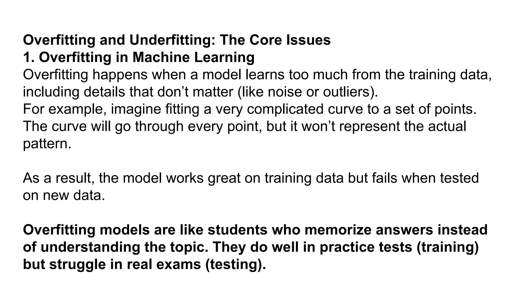 Overfitting and Underfitting: The Core Issues 1. Overfitting in Machine Learning Overfitting happens when a model learns too much from the training data, including details that don’t matter (like noise or outliers). For example, imagine fitting a very complicated curve to a set of points. The curve will go through every point, but it won’t represent the actual pattern. As a result, the model works great on training data but fails when tested on new data. Overfitting models are like students who memorize answers instead of understanding the topic. They do well in practice tests (training) but struggle in real exams (testing). 