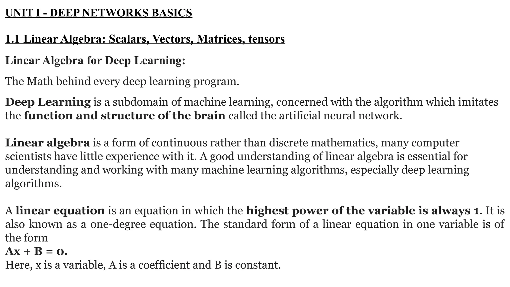 UNIT I - DEEP NETWORKS BASICS 1.1 Linear Algebra: Scalars, Vectors, Matrices, tensors Linear Algebra for Deep Learning: The Math behind every deep learning program. Deep Learning is a subdomain of machine learning, concerned with the algorithm which imitates the function and structure of the brain called the artificial neural network. Linear algebra is a form of continuous rather than discrete mathematics, many computer scientists have little experience with it. A good understanding of linear algebra is essential for understanding and working with many machine learning algorithms, especially deep learning algorithms. A linear equation is an equation in which the highest power of the variable is always 1. It is also known as a one-degree equation. The standard form of a linear equation in one variable is of the form Ax + B = 0. Here, x is a variable, A is a coefficient and B is constant. 