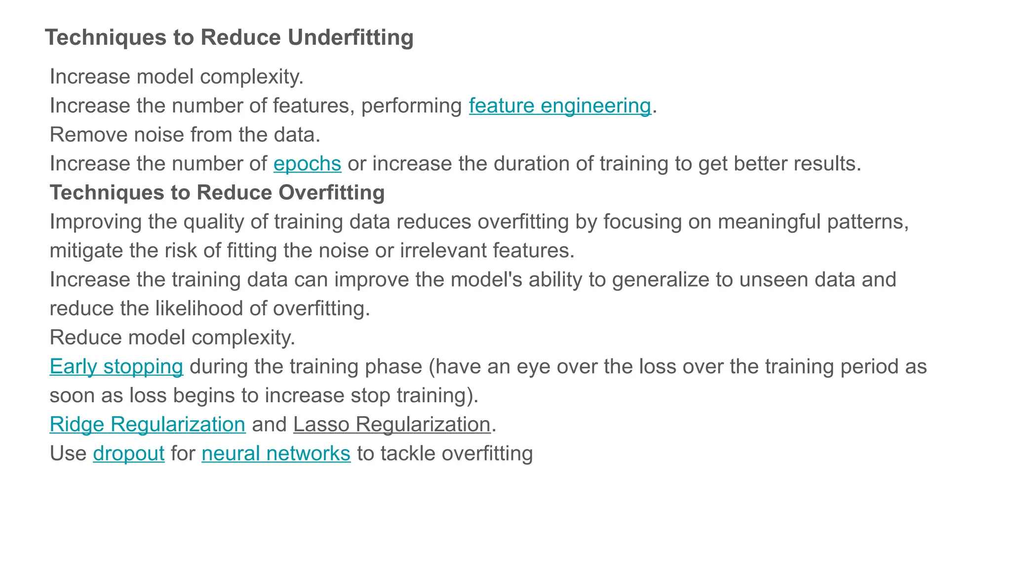 Techniques to Reduce Underfitting Increase model complexity. Increase the number of features, performing feature engineering. Remove noise from the data. Increase the number of epochs or increase the duration of training to get better results. Techniques to Reduce Overfitting Improving the quality of training data reduces overfitting by focusing on meaningful patterns, mitigate the risk of fitting the noise or irrelevant features. Increase the training data can improve the model's ability to generalize to unseen data and reduce the likelihood of overfitting. Reduce model complexity. Early stopping during the training phase (have an eye over the loss over the training period as soon as loss begins to increase stop training). Ridge Regularization and Lasso Regularization. Use dropout for neural networks to tackle overfitting 