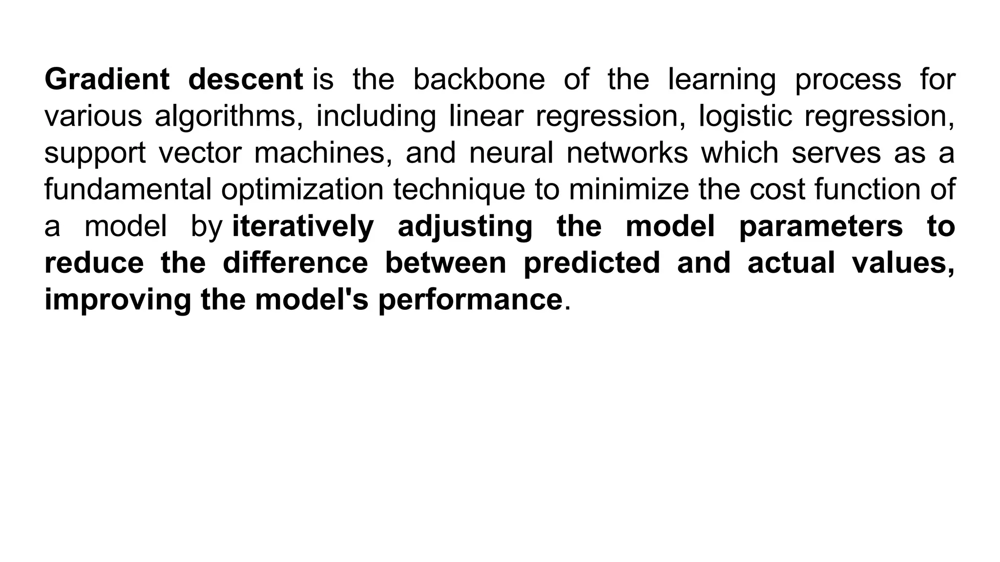 Gradient descent is the backbone of the learning process for various algorithms, including linear regression, logistic regression, support vector machines, and neural networks which serves as a fundamental optimization technique to minimize the cost function of a model by iteratively adjusting the model parameters to reduce the difference between predicted and actual values, improving the model's performance. 