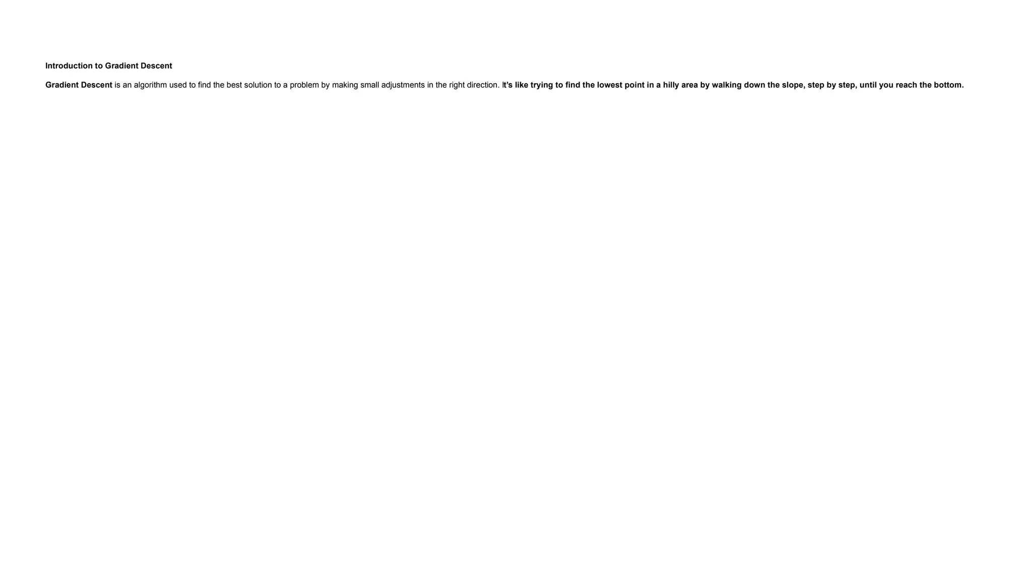 Introduction to Gradient Descent Gradient Descent is an algorithm used to find the best solution to a problem by making small adjustments in the right direction. It’s like trying to find the lowest point in a hilly area by walking down the slope, step by step, until you reach the bottom. 