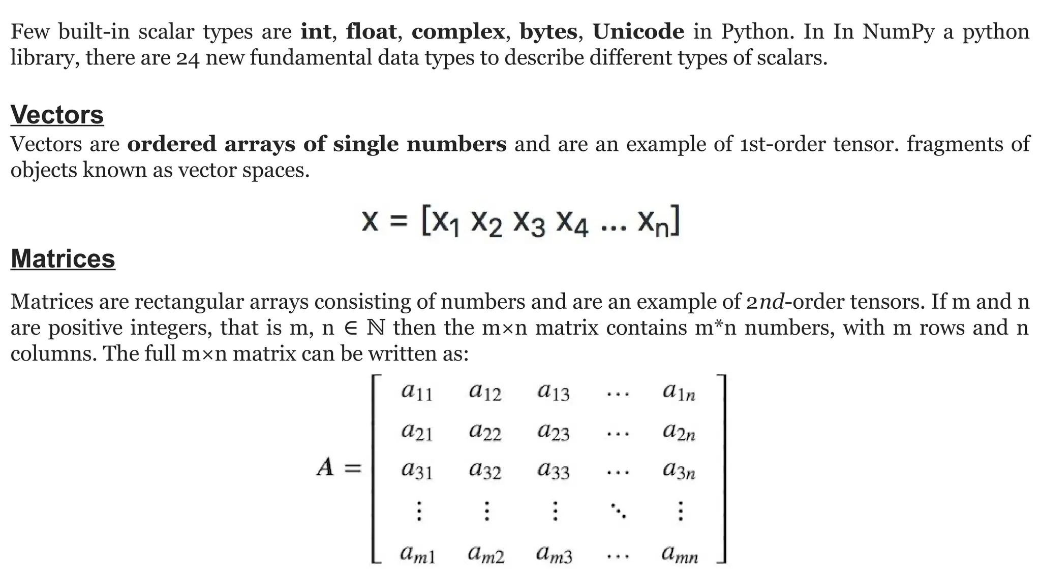 Few built-in scalar types are int, float, complex, bytes, Unicode in Python. In In NumPy a python library, there are 24 new fundamental data types to describe different types of scalars. Vectors Vectors are ordered arrays of single numbers and are an example of 1st-order tensor. fragments of objects known as vector spaces. Matrices Matrices are rectangular arrays consisting of numbers and are an example of 2nd-order tensors. If m and n are positive integers, that is m, n then the m×n matrix contains m*n numbers, with m rows and n ∈ ℕ columns. The full m×n matrix can be written as: 