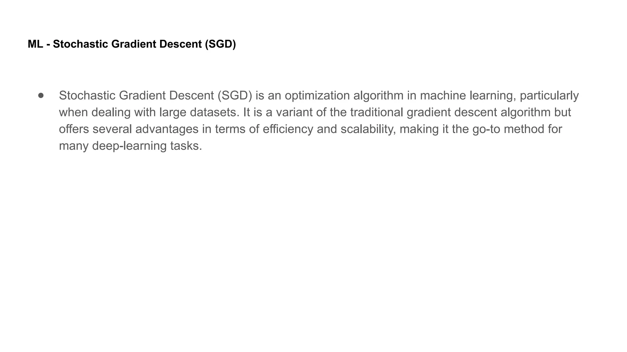 ML - Stochastic Gradient Descent (SGD) ● Stochastic Gradient Descent (SGD) is an optimization algorithm in machine learning, particularly when dealing with large datasets. It is a variant of the traditional gradient descent algorithm but offers several advantages in terms of efficiency and scalability, making it the go-to method for many deep-learning tasks. 