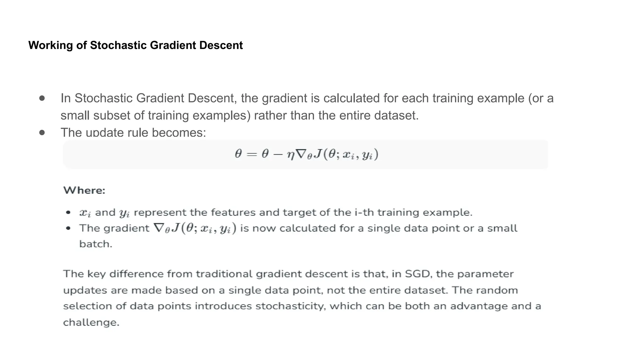 Working of Stochastic Gradient Descent ● In Stochastic Gradient Descent, the gradient is calculated for each training example (or a small subset of training examples) rather than the entire dataset. ● The update rule becomes: 