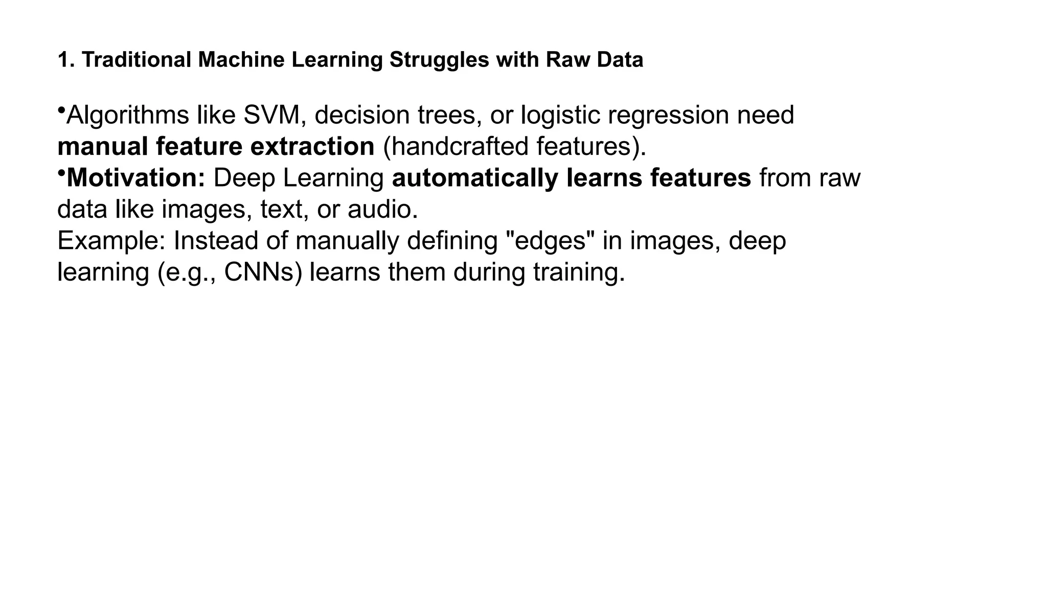 1. Traditional Machine Learning Struggles with Raw Data •Algorithms like SVM, decision trees, or logistic regression need manual feature extraction (handcrafted features). •Motivation: Deep Learning automatically learns features from raw data like images, text, or audio. Example: Instead of manually defining "edges" in images, deep learning (e.g., CNNs) learns them during training. 