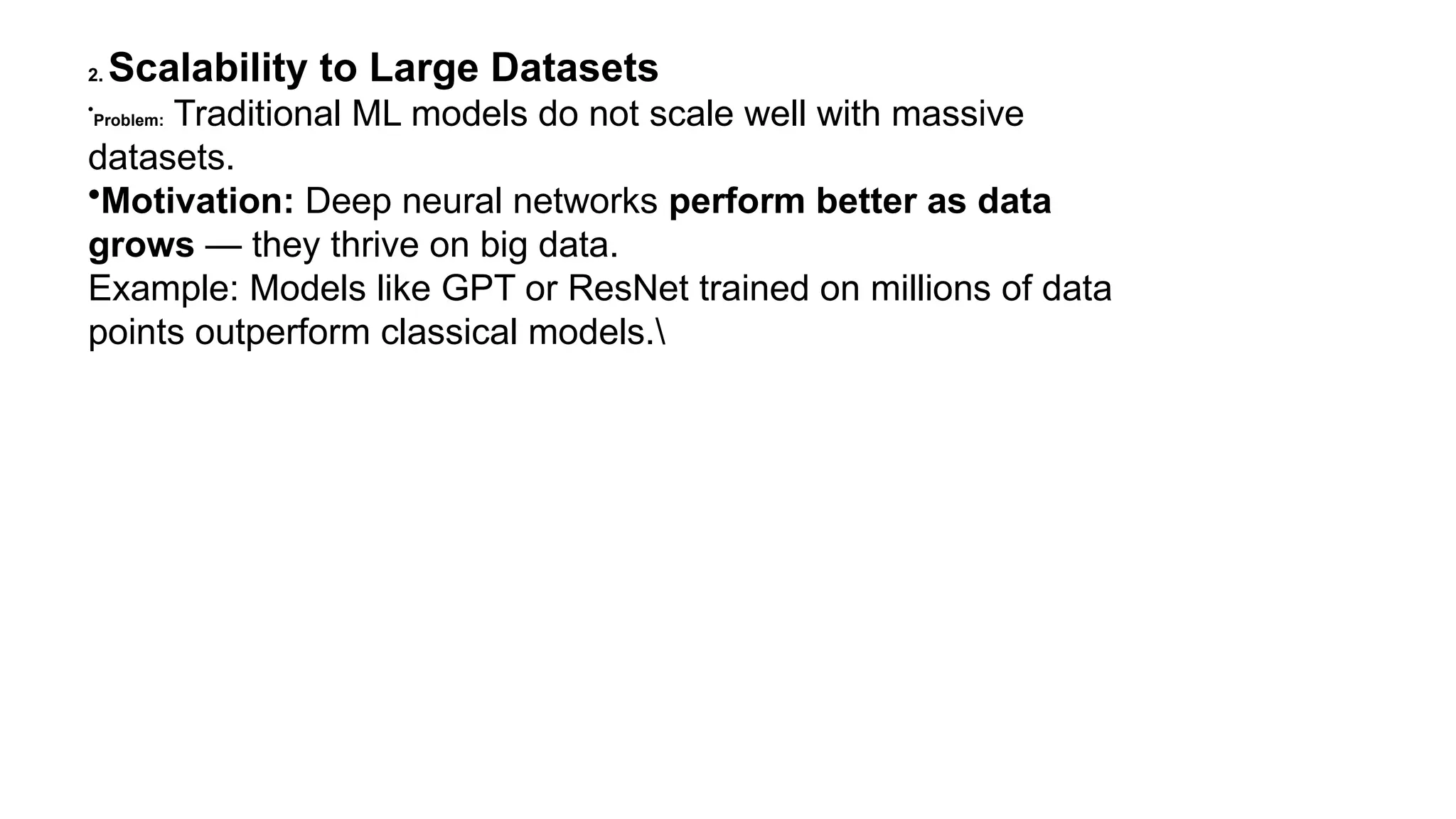 2. Scalability to Large Datasets • Problem: Traditional ML models do not scale well with massive datasets. •Motivation: Deep neural networks perform better as data grows — they thrive on big data. Example: Models like GPT or ResNet trained on millions of data points outperform classical models. 