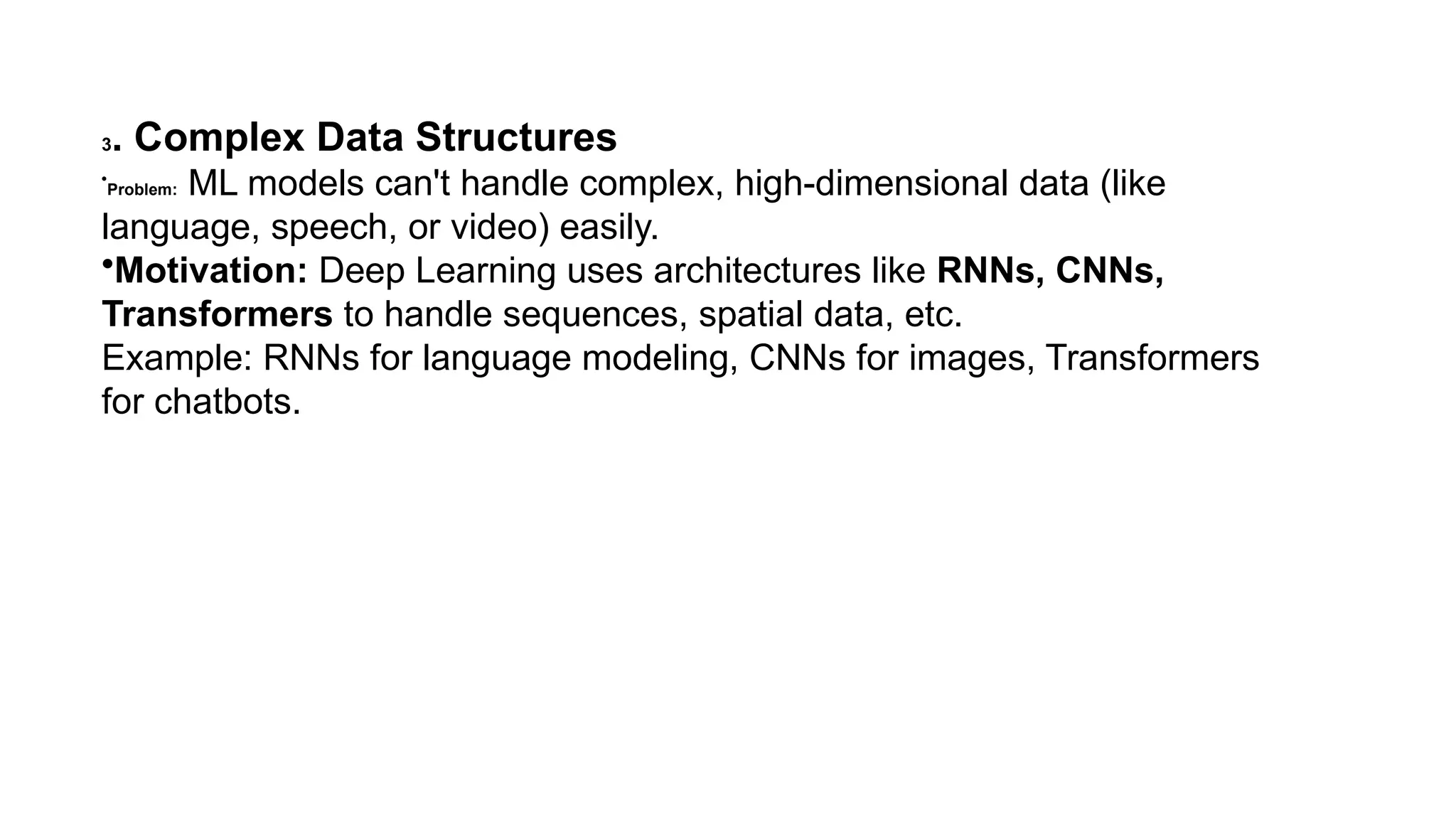3. Complex Data Structures • Problem: ML models can't handle complex, high-dimensional data (like language, speech, or video) easily. •Motivation: Deep Learning uses architectures like RNNs, CNNs, Transformers to handle sequences, spatial data, etc. Example: RNNs for language modeling, CNNs for images, Transformers for chatbots. 