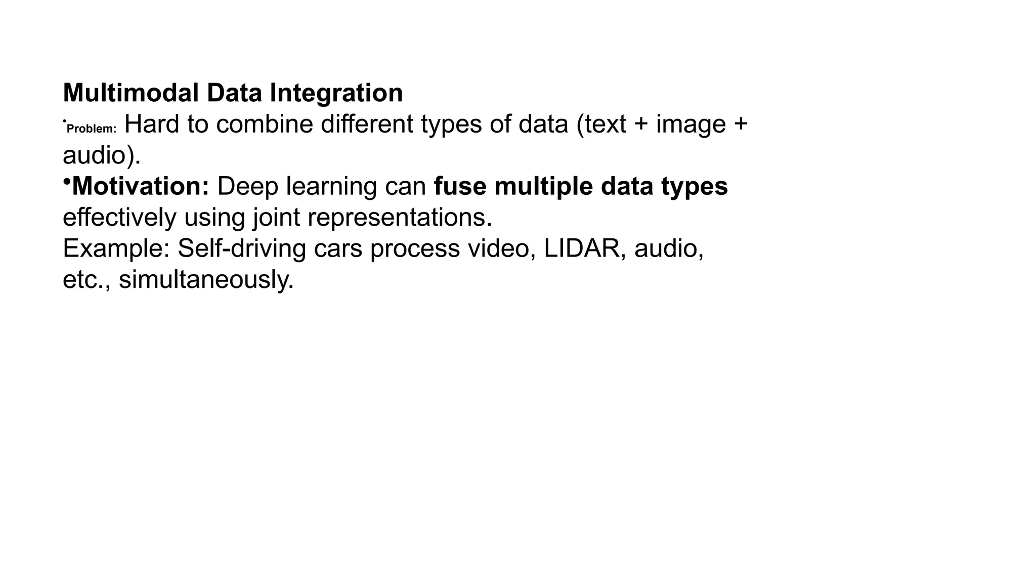 Multimodal Data Integration • Problem: Hard to combine different types of data (text + image + audio). •Motivation: Deep learning can fuse multiple data types effectively using joint representations. Example: Self-driving cars process video, LIDAR, audio, etc., simultaneously. 