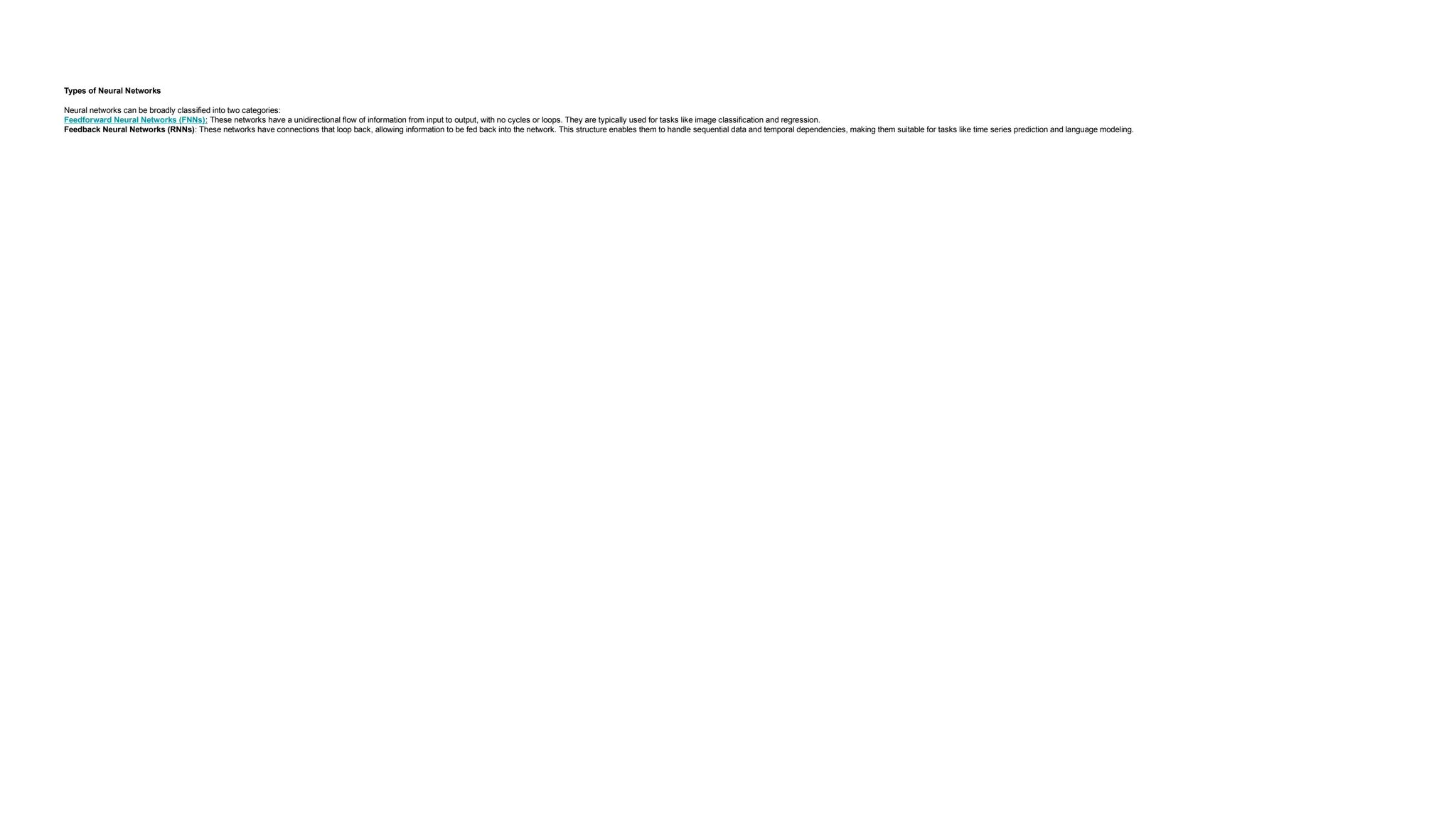 Types of Neural Networks Neural networks can be broadly classified into two categories: Feedforward Neural Networks (FNNs): These networks have a unidirectional flow of information from input to output, with no cycles or loops. They are typically used for tasks like image classification and regression. Feedback Neural Networks (RNNs): These networks have connections that loop back, allowing information to be fed back into the network. This structure enables them to handle sequential data and temporal dependencies, making them suitable for tasks like time series prediction and language modeling. 
