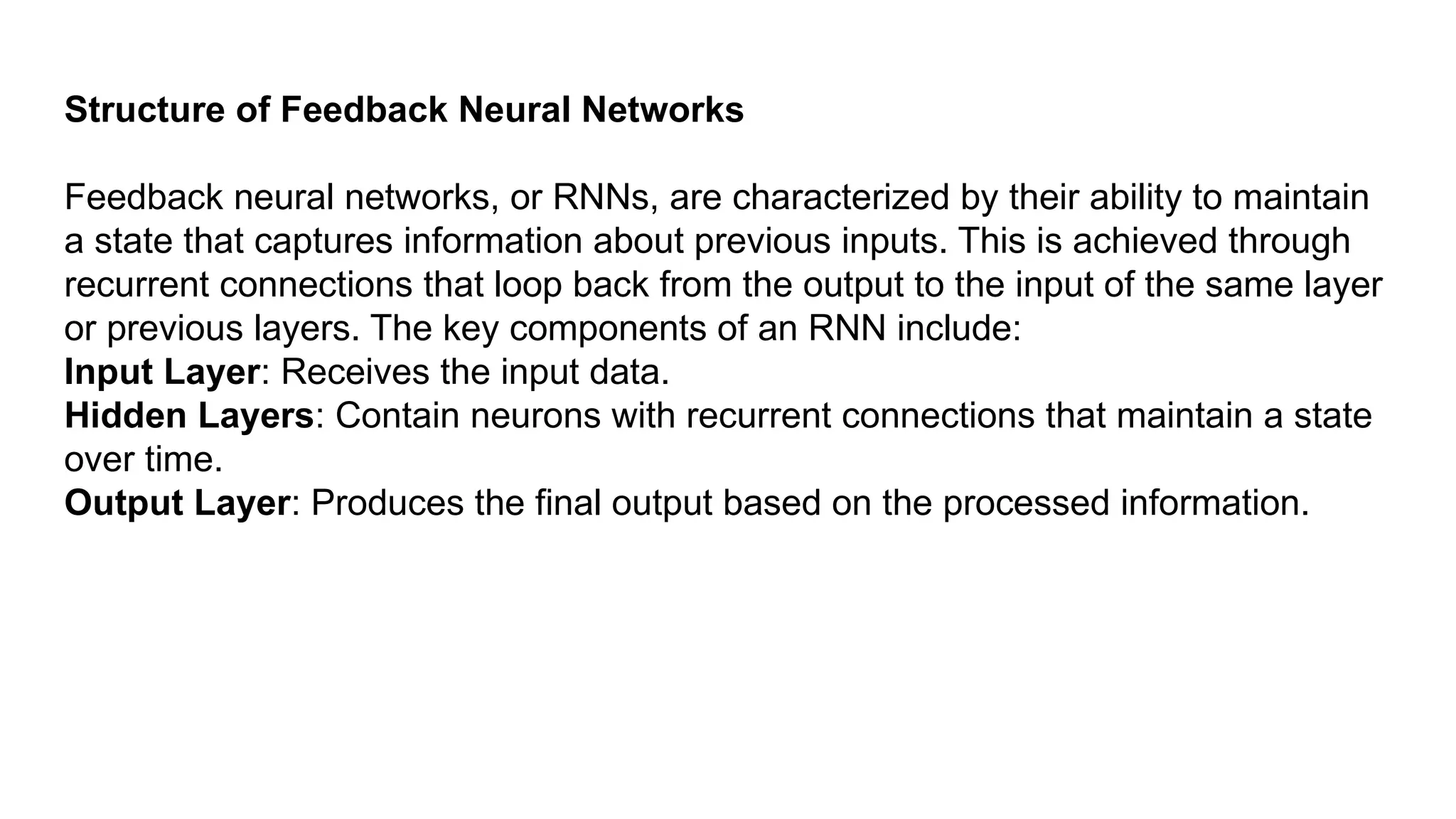 Structure of Feedback Neural Networks Feedback neural networks, or RNNs, are characterized by their ability to maintain a state that captures information about previous inputs. This is achieved through recurrent connections that loop back from the output to the input of the same layer or previous layers. The key components of an RNN include: Input Layer: Receives the input data. Hidden Layers: Contain neurons with recurrent connections that maintain a state over time. Output Layer: Produces the final output based on the processed information. 