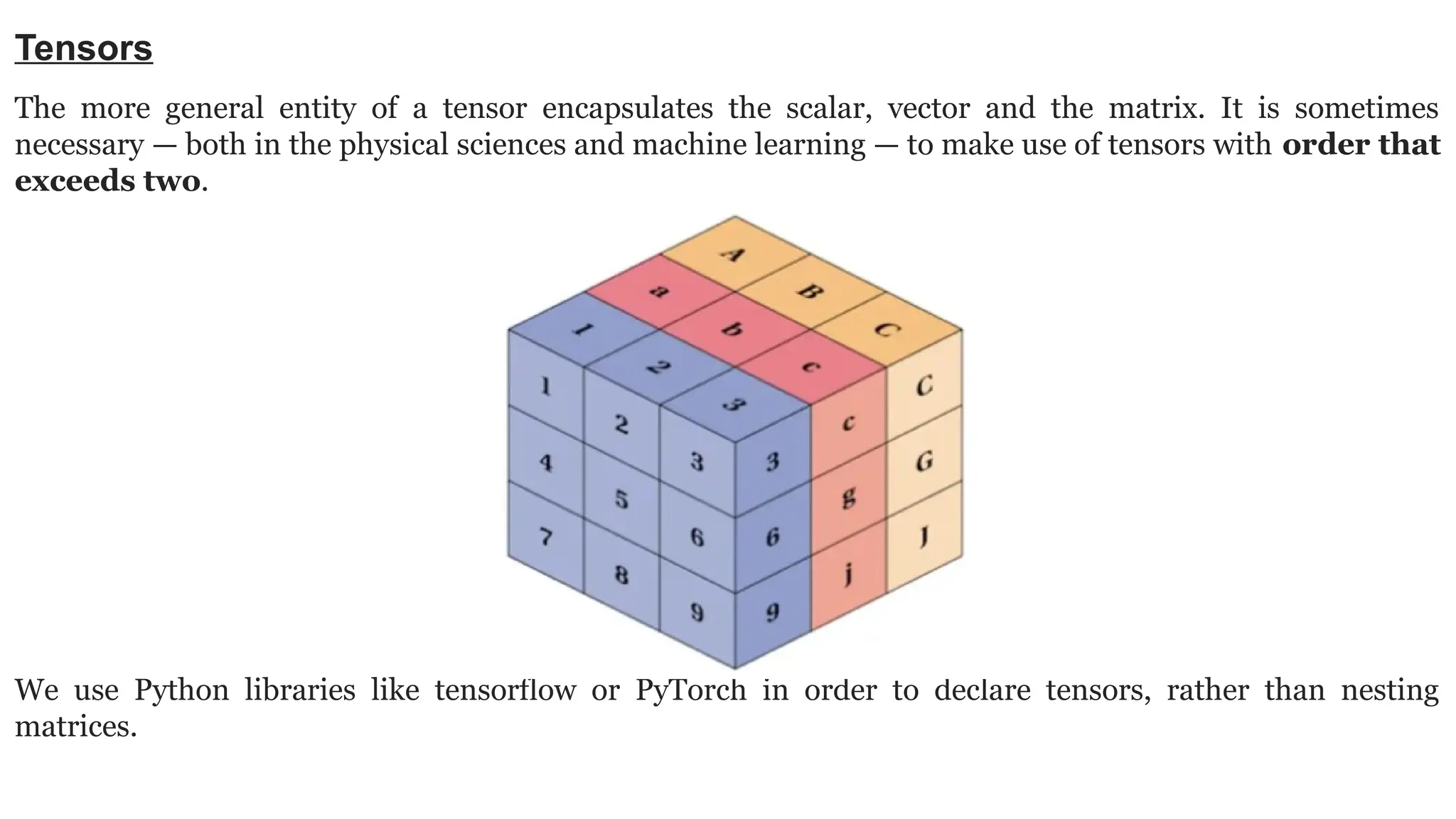 Tensors The more general entity of a tensor encapsulates the scalar, vector and the matrix. It is sometimes necessary — both in the physical sciences and machine learning — to make use of tensors with order that exceeds two. We use Python libraries like tensorflow or PyTorch in order to declare tensors, rather than nesting matrices. 