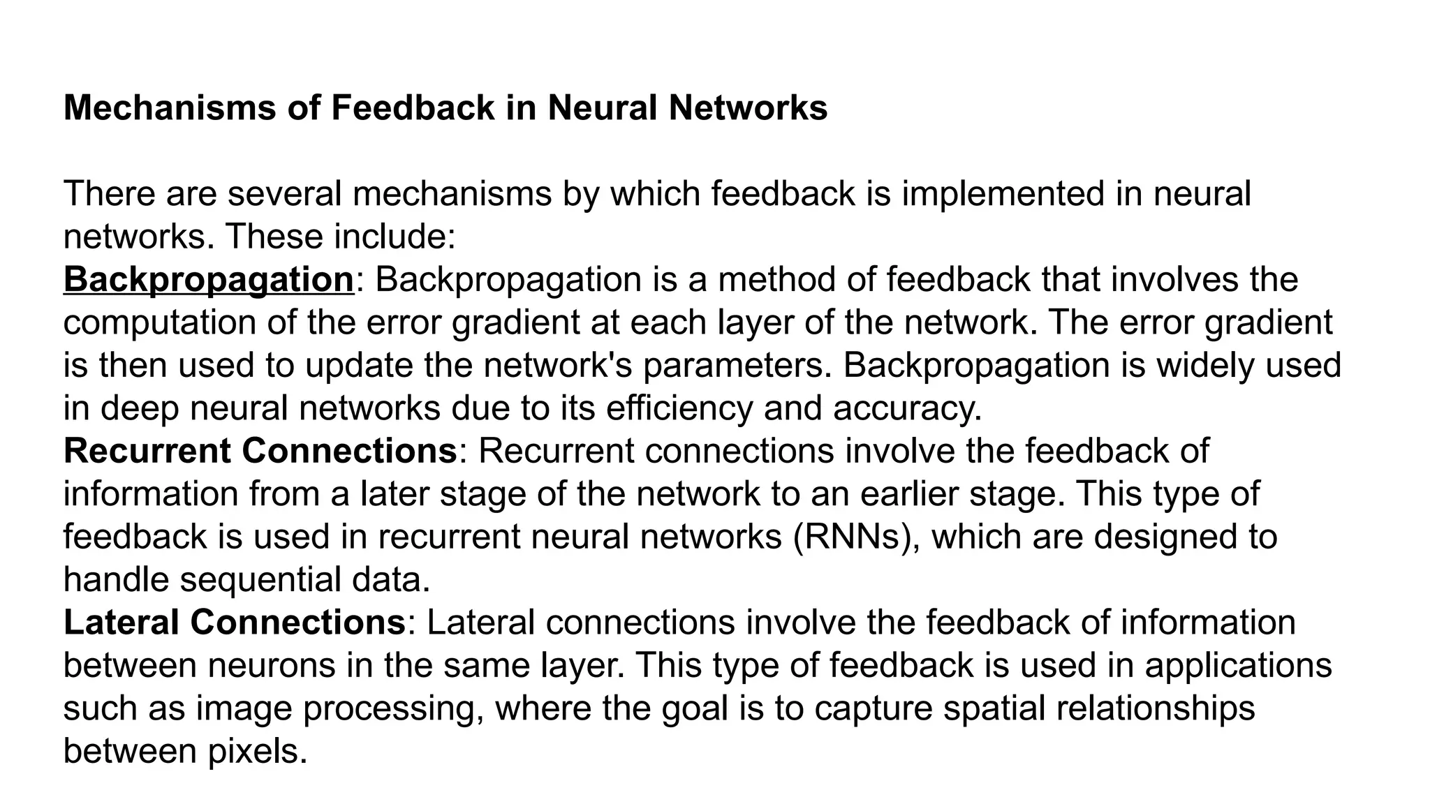 Mechanisms of Feedback in Neural Networks There are several mechanisms by which feedback is implemented in neural networks. These include: Backpropagation: Backpropagation is a method of feedback that involves the computation of the error gradient at each layer of the network. The error gradient is then used to update the network's parameters. Backpropagation is widely used in deep neural networks due to its efficiency and accuracy. Recurrent Connections: Recurrent connections involve the feedback of information from a later stage of the network to an earlier stage. This type of feedback is used in recurrent neural networks (RNNs), which are designed to handle sequential data. Lateral Connections: Lateral connections involve the feedback of information between neurons in the same layer. This type of feedback is used in applications such as image processing, where the goal is to capture spatial relationships between pixels. 