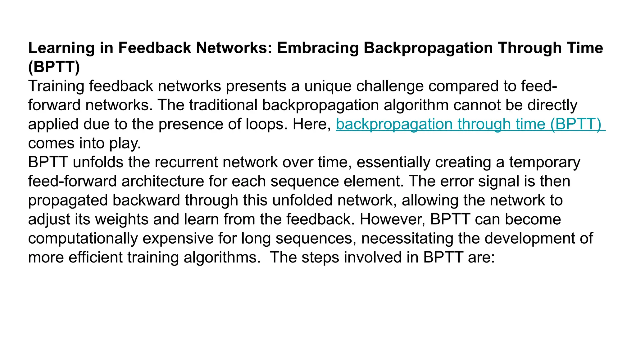 Learning in Feedback Networks: Embracing Backpropagation Through Time (BPTT) Training feedback networks presents a unique challenge compared to feed- forward networks. The traditional backpropagation algorithm cannot be directly applied due to the presence of loops. Here, backpropagation through time (BPTT) comes into play. BPTT unfolds the recurrent network over time, essentially creating a temporary feed-forward architecture for each sequence element. The error signal is then propagated backward through this unfolded network, allowing the network to adjust its weights and learn from the feedback. However, BPTT can become computationally expensive for long sequences, necessitating the development of more efficient training algorithms. The steps involved in BPTT are: 