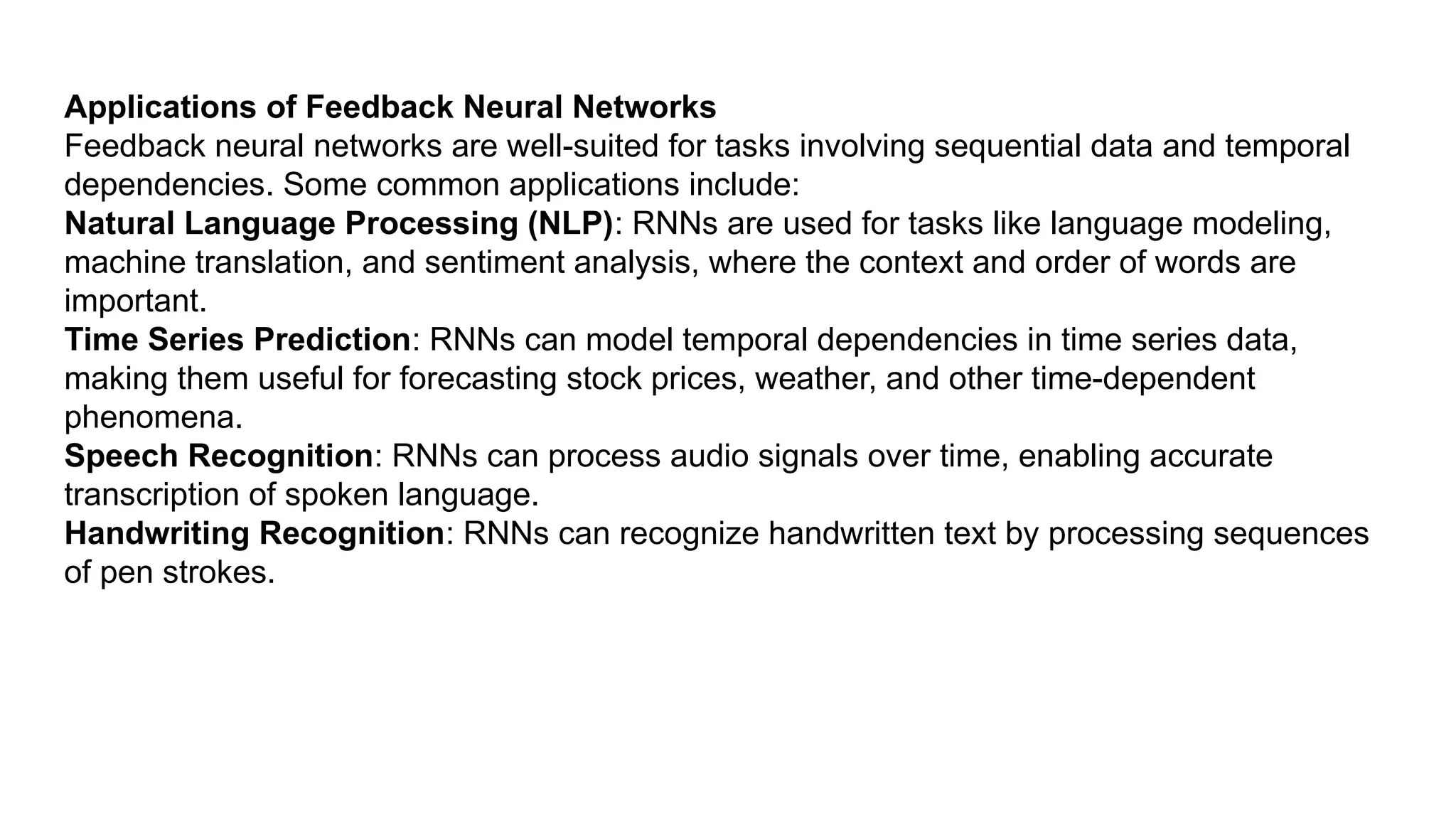 Applications of Feedback Neural Networks Feedback neural networks are well-suited for tasks involving sequential data and temporal dependencies. Some common applications include: Natural Language Processing (NLP): RNNs are used for tasks like language modeling, machine translation, and sentiment analysis, where the context and order of words are important. Time Series Prediction: RNNs can model temporal dependencies in time series data, making them useful for forecasting stock prices, weather, and other time-dependent phenomena. Speech Recognition: RNNs can process audio signals over time, enabling accurate transcription of spoken language. Handwriting Recognition: RNNs can recognize handwritten text by processing sequences of pen strokes. 