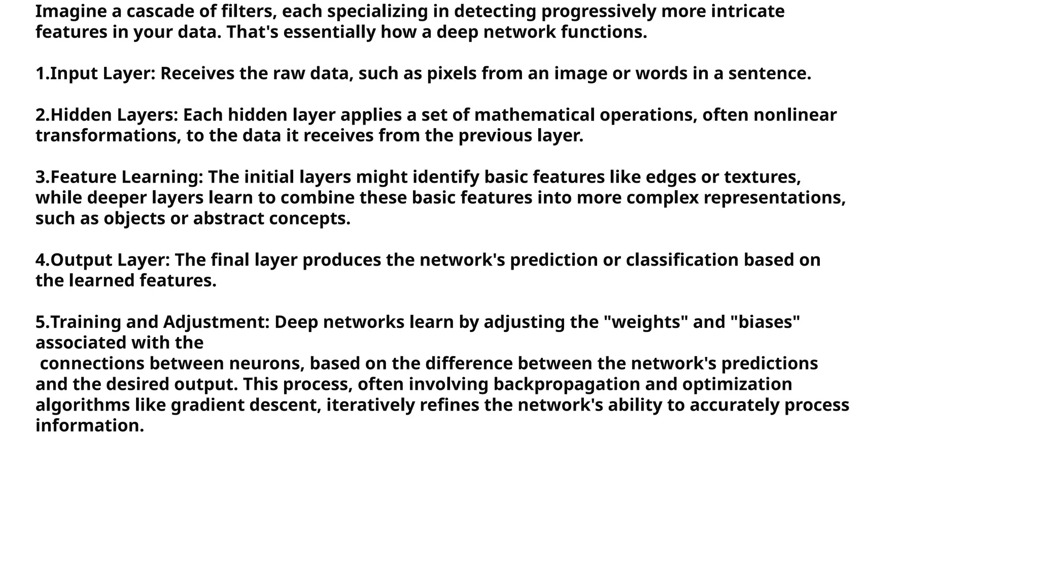 Imagine a cascade of filters, each specializing in detecting progressively more intricate features in your data. That's essentially how a deep network functions. 1.Input Layer: Receives the raw data, such as pixels from an image or words in a sentence. 2.Hidden Layers: Each hidden layer applies a set of mathematical operations, often nonlinear transformations, to the data it receives from the previous layer. 3.Feature Learning: The initial layers might identify basic features like edges or textures, while deeper layers learn to combine these basic features into more complex representations, such as objects or abstract concepts. 4.Output Layer: The final layer produces the network's prediction or classification based on the learned features. 5.Training and Adjustment: Deep networks learn by adjusting the "weights" and "biases" associated with the connections between neurons, based on the difference between the network's predictions and the desired output. This process, often involving backpropagation and optimization algorithms like gradient descent, iteratively refines the network's ability to accurately process information. 