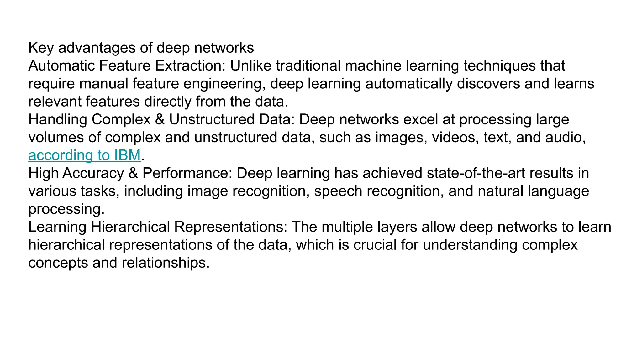 Key advantages of deep networks Automatic Feature Extraction: Unlike traditional machine learning techniques that require manual feature engineering, deep learning automatically discovers and learns relevant features directly from the data. Handling Complex & Unstructured Data: Deep networks excel at processing large volumes of complex and unstructured data, such as images, videos, text, and audio, according to IBM. High Accuracy & Performance: Deep learning has achieved state-of-the-art results in various tasks, including image recognition, speech recognition, and natural language processing. Learning Hierarchical Representations: The multiple layers allow deep networks to learn hierarchical representations of the data, which is crucial for understanding complex concepts and relationships. 