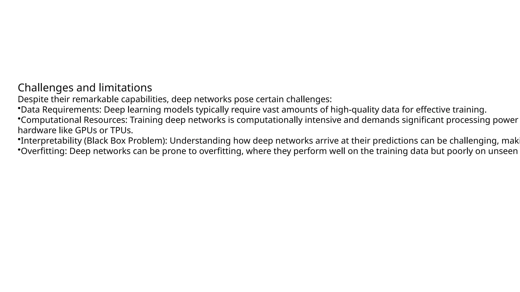 Challenges and limitations Despite their remarkable capabilities, deep networks pose certain challenges: •Data Requirements: Deep learning models typically require vast amounts of high-quality data for effective training. •Computational Resources: Training deep networks is computationally intensive and demands significant processing power hardware like GPUs or TPUs. •Interpretability (Black Box Problem): Understanding how deep networks arrive at their predictions can be challenging, maki •Overfitting: Deep networks can be prone to overfitting, where they perform well on the training data but poorly on unseen 
