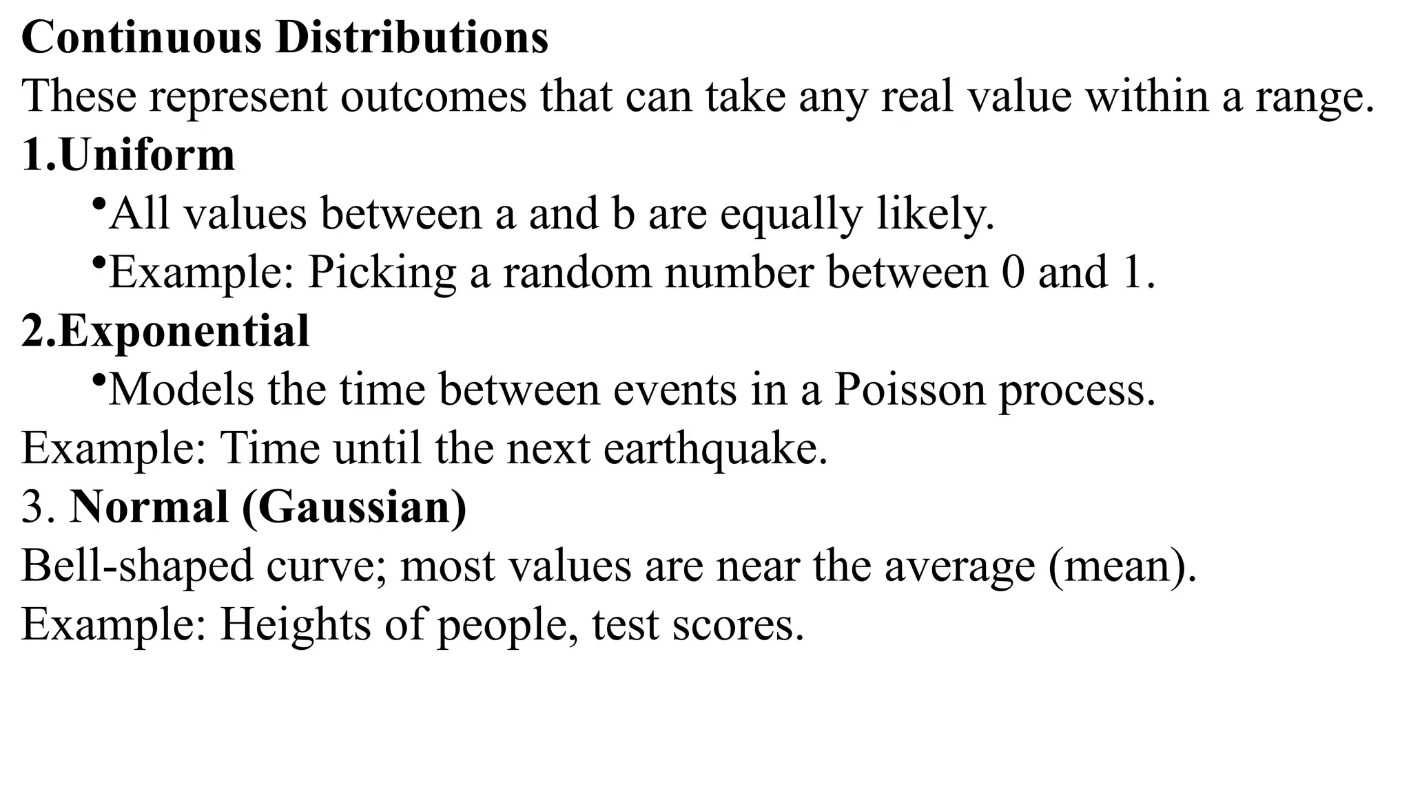 Continuous Distributions These represent outcomes that can take any real value within a range. 1.Uniform •All values between a and b are equally likely. •Example: Picking a random number between 0 and 1. 2.Exponential •Models the time between events in a Poisson process. Example: Time until the next earthquake. 3. Normal (Gaussian) Bell-shaped curve; most values are near the average (mean). Example: Heights of people, test scores. 