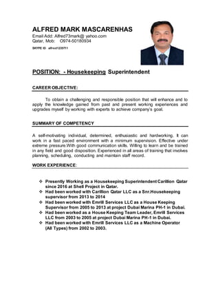 ALFRED MARK MASCARENHAS
Email Add: Alfred73mark@ yahoo.com
Qatar, Mob: O974-50180934
SKYPE ID alfred1235711
POSITION: - Housekeeping Superintendent
CAREER OBJECTIVE:
To obtain a challenging and responsible position that will enhance and to
apply the knowledge gained from past and present working experiences and
upgrades myself by working with experts to achieve company’s goal.
SUMMARY OF COMPETENCY
A self-motivating individual, determined, enthusiastic and hardworking. It can
work in a fast paced environment with a minimum supervision. Effective under
extreme pressure.With good communication skills. Willing to learn and be trained
in any field and good disposition. Experienced in all areas of training that involves
planning, scheduling, conducting and maintain staff record.
WORK EXPERIENCE:
 Presently Working as a Housekeeping Superintendent Carillion Qatar
since 2016 at Shell Project in Qatar.
 Had been worked with Carillion Qatar LLC as a Snr.Housekeeping
supervisor from 2013 to 2014
 Had been worked with Emrill Services LLC as a House Keeping
Supervisor from 2005 to 2013 at project Dubai Marina PH-1 in Dubai.
 Had been worked as a House Keeping Team Leader, Emrill Services
LLC from 2003 to 2005 at project Dubai Marina PH-1 in Dubai.
 Had been worked with Emrill Services LLC as a Machine Operator
(All Types) from 2002 to 2003.
 