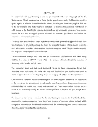 xii
ABSTRACT
The impacts of surface gold mining on land use systems and livelihoods of the people of Buteba,
Busitema and Sikuda sub counties in Busia district was the case study. Gold mining activities
spur a myriad of benefits to the communities around yet with great impacts to people‟s lives and
to the environment. The study objectives included: -to establish the economic contribution of
gold mining to the livelihoods, establish the social and environmental impacts of gold mining
around the area and to suggest possible measures to influence government intervention for
sustainable development of the area.
The study was cross sectional where by both qualitative and quantitative approaches were used
to collect data. To efficiently conduct the study, the researcher targeted 60 respondents located in
the 3 sub counties to make a more scientific justifiable sampling frame. Simple random sampling
and purposive sampling techniques were used.
The data collected through interviews and self administered questionnaires was coded using
EXCEL, then taken to STATA 11 and SPSS 16 for analysis which facilitated the formation of
frequency tables, graphs and pie charts.
The researcher found out that most livelihoods living in these communities derive their
livelihood from agriculture, the study also indicated that surface gold mining contributes to
incomes; people have been able to put up shops and also pay school fees for children at school.
Conclusively it‟s evident that surface mining has had some negative impacts on the livelihoods
of the people and the environment through deaths recorded, accidents, diseases, environmental
challenges like soil erosion, tree cutting (deforestation) etc. Other complications realized are as a
result of use of mercury during the process of amalgamation to produce the gold though this is
long term.
The researcher therefore recommends that for a further improvement in the livelihoods of these
communities, government should come give a hand in terms of improved mining methods which
also put in consideration environmental conservation for sustainability; this should also follow
stake holder analysis and public sensitization.
 