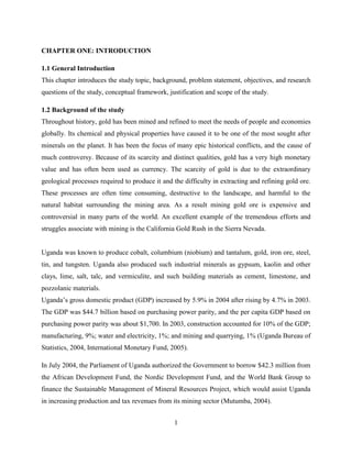1
CHAPTER ONE: INTRODUCTION
1.1 General Introduction
This chapter introduces the study topic, background, problem statement, objectives, and research
questions of the study, conceptual framework, justification and scope of the study.
1.2 Background of the study
Throughout history, gold has been mined and refined to meet the needs of people and economies
globally. Its chemical and physical properties have caused it to be one of the most sought after
minerals on the planet. It has been the focus of many epic historical conflicts, and the cause of
much controversy. Because of its scarcity and distinct qualities, gold has a very high monetary
value and has often been used as currency. The scarcity of gold is due to the extraordinary
geological processes required to produce it and the difficulty in extracting and refining gold ore.
These processes are often time consuming, destructive to the landscape, and harmful to the
natural habitat surrounding the mining area. As a result mining gold ore is expensive and
controversial in many parts of the world. An excellent example of the tremendous efforts and
struggles associate with mining is the California Gold Rush in the Sierra Nevada.
Uganda was known to produce cobalt, columbium (niobium) and tantalum, gold, iron ore, steel,
tin, and tungsten. Uganda also produced such industrial minerals as gypsum, kaolin and other
clays, lime, salt, talc, and vermiculite, and such building materials as cement, limestone, and
pozzolanic materials.
Uganda‟s gross domestic product (GDP) increased by 5.9% in 2004 after rising by 4.7% in 2003.
The GDP was $44.7 billion based on purchasing power parity, and the per capita GDP based on
purchasing power parity was about $1,700. In 2003, construction accounted for 10% of the GDP;
manufacturing, 9%; water and electricity, 1%; and mining and quarrying, 1% (Uganda Bureau of
Statistics, 2004, International Monetary Fund, 2005).
In July 2004, the Parliament of Uganda authorized the Government to borrow $42.3 million from
the African Development Fund, the Nordic Development Fund, and the World Bank Group to
finance the Sustainable Management of Mineral Resources Project, which would assist Uganda
in increasing production and tax revenues from its mining sector (Mutumba, 2004).
 