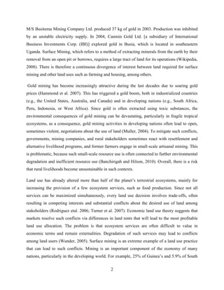 2
M/S Busitema Mining Company Ltd. produced 37 kg of gold in 2003. Production was inhibited
by an unstable electricity supply. In 2004, Canmin Gold Ltd. [a subsidiary of International
Business Investments Corp. (IBI)] explored gold in Busia, which is located in southeastern
Uganda. Surface Mining, which refers to a method of extracting minerals from the earth by their
removal from an open pit or borrows, requires a large tract of land for its operations (Wikipedia,
2008). There is therefore a continuous divergence of interest between land required for surface
mining and other land uses such as farming and housing, among others.
Gold mining has become increasingly attractive during the last decades due to soaring gold
prices (Hammond et al. 2007). This has triggered a gold boom, both in industrialized countries
(e.g., the United States, Australia, and Canada) and in developing nations (e.g., South Africa,
Peru, Indonesia, or West Africa). Since gold is often extracted using toxic substances, the
environmental consequences of gold mining can be devastating, particularly in fragile tropical
ecosystems, as a consequence, gold mining activities in developing nations often lead to open,
sometimes violent, negotiations about the use of land (Muller, 2004). To mitigate such conflicts,
governments, mining companies, and rural stakeholders sometimes react with resettlement and
alternative livelihood programs, and former farmers engage in small-scale artisanal mining. This
is problematic, because such small-scale resource use is often connected to further environmental
degradation and inefficient resource use (Banchirigah and Hilson, 2010). Overall, there is a risk
that rural livelihoods become unsustainable in such contexts.
Land use has already altered more than half of the planet‟s terrestrial ecosystems, mainly for
increasing the provision of a few ecosystem services, such as food production. Since not all
services can be maximized simultaneously, every land use decision involves trade-offs, often
resulting in competing interests and substantial conflicts about the desired use of land among
stakeholders (Rodriguez etal. 2006; Turner et al. 2007). Economic land use theory suggests that
markets resolve such conflicts via differences in land rents that will lead to the most profitable
land use allocation. The problem is that ecosystem services are often difficult to value in
economic terms and remain externalities. Degradation of such services may lead to conflicts
among land users (Wunder, 2005). Surface mining is an extreme example of a land use practice
that can lead to such conflicts. Mining is an important component of the economy of many
nations, particularly in the developing world. For example, 25% of Guinea‟s and 5.9% of South
 