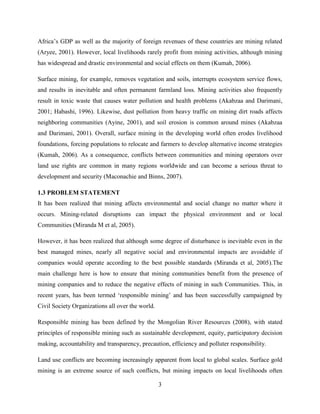 3
Africa‟s GDP as well as the majority of foreign revenues of these countries are mining related
(Aryee, 2001). However, local livelihoods rarely profit from mining activities, although mining
has widespread and drastic environmental and social effects on them (Kumah, 2006).
Surface mining, for example, removes vegetation and soils, interrupts ecosystem service flows,
and results in inevitable and often permanent farmland loss. Mining activities also frequently
result in toxic waste that causes water pollution and health problems (Akabzaa and Darimani,
2001; Habashi, 1996). Likewise, dust pollution from heavy traffic on mining dirt roads affects
neighboring communities (Ayine, 2001), and soil erosion is common around mines (Akabzaa
and Darimani, 2001). Overall, surface mining in the developing world often erodes livelihood
foundations, forcing populations to relocate and farmers to develop alternative income strategies
(Kumah, 2006). As a consequence, conflicts between communities and mining operators over
land use rights are common in many regions worldwide and can become a serious threat to
development and security (Maconachie and Binns, 2007).
1.3 PROBLEM STATEMENT
It has been realized that mining affects environmental and social change no matter where it
occurs. Mining-related disruptions can impact the physical environment and or local
Communities (Miranda M et al, 2005).
However, it has been realized that although some degree of disturbance is inevitable even in the
best managed mines, nearly all negative social and environmental impacts are avoidable if
companies would operate according to the best possible standards (Miranda et al, 2005).The
main challenge here is how to ensure that mining communities benefit from the presence of
mining companies and to reduce the negative effects of mining in such Communities. This, in
recent years, has been termed „responsible mining‟ and has been successfully campaigned by
Civil Society Organizations all over the world.
Responsible mining has been defined by the Mongolian River Resources (2008), with stated
principles of responsible mining such as sustainable development, equity, participatory decision
making, accountability and transparency, precaution, efficiency and polluter responsibility.
Land use conflicts are becoming increasingly apparent from local to global scales. Surface gold
mining is an extreme source of such conflicts, but mining impacts on local livelihoods often
 