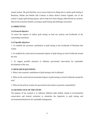 4
remain unclear. My goal therefore was to assess land cover change due to surface gold mining in
Busitema, Sikuda and Buteba Sub Counties in Busia district Eastern Uganda; one of the
country‟s largest gold mining regions, and to study how these changes affected land use systems,
find out the economic benefits, accruing to gold mining and challenges associated.
1.4 OBJECTIVES
1.4.1General objective
To assess the impacts of surface gold mining on land use systems and livelihoods of the
surrounding community.
1.4.2 Specific objectives
1. To establish the economic contribution of gold mining to the livelihoods of Busitema Sub
county.
2. To establish the social and environmental impacts of gold mining on local livelihoods around
the area.
3. To suggest possible measures to influence government intervention for sustainable
development of the area.
1.5 RESEARCH QUESTIONS
1. What is the economic contribution of gold mining to the livelihoods?
2. What are the social and environmental impacts of gold mining on local livelihoods around the
area?
3. What are the policies in place for government intervention to promote sustainability?
1.6 SIGNIFICANCE OF THE STUDY
The purpose of my research is to influence different stake holders related to environmental
conservation and mineral extraction to streamline the disparities in gold mining and
environmental destruction for sustainable management.
 