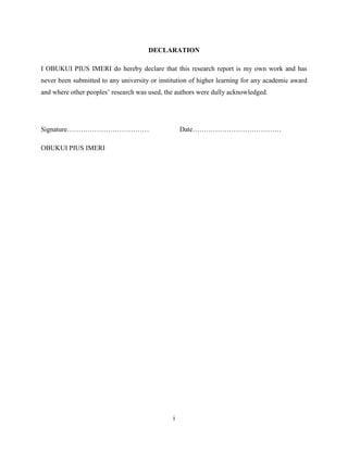 i
DECLARATION
I OBUKUI PIUS IMERI do hereby declare that this research report is my own work and has
never been submitted to any university or institution of higher learning for any academic award
and where other peoples‟ research was used, the authors were dully acknowledged.
Signature……………………………… Date…………………………………
OBUKUI PIUS IMERI
 