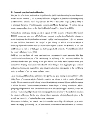 8
2.3 Economic contribution of gold mining
The practice of artisanal and small-scale gold mining (ASGM) is increasing in many low- and
middle-income countries (LMICs), mainly due to the rising price of gold and widespread poverty.
Gold from these informal mines may represent 20–30% of the world‟s output (UNEP, 2006). It
is estimated that about 15 million people work in ASGM and that perhaps 100 million people
worldwide depend on the sector for their livelihood (Spiegel S.J., Viega M.M, 2006).
Artisanal and small-scale mining (ASM) in Uganda provides a source of livelihood for almost
200,000 women and men, over half of which are engaged in production of industrial minerals to
serve the construction demands of the country‟s rapidly growing population (3.3% per annum).
At least 20,000 of these miners are engaged in gold mining via ASGM, which has become a
relatively important economic activity, mostly in the regions of Busia and Karamoja in the East
and Northeast as well as in the Kigezi and Buhweju goldfields across the West and Southwest of
the country. (Tuhumwire, J., 2002)
Gold has been the luster of kings, merchants and commoners for many centuries. One key
consideration in the latter part of the 20th century, the beginning of the 21st century and into the
centuries ahead is that gold mining is not quite what it used to be. Much of the world‟s gold
comes from stripping massive amounts of earth rather than just from digging for gold veins in
underground mines, and much of this takes place in nations that many people in the world have
either never heard of nor can locate easily on a map.
As a mineral, gold has always epitomized prosperity, and gold mining is amongst the world‟s
oldest forms of economic activity. Societal awareness and interest in gold as a metal is high yet,
despite this, the role of the gold mining industry in supporting growth within the global economy
is seldom discussed. Commentators tend to focus on the impact of mining industry as a whole,
grouping gold production with other minerals such as iron ore or copper. However, whilst the
absolute volumes of gold produced from mining operations is dwarfed by those of other minerals,
the value of gold means that the gold mining industry can make substantial contributions to the
growth and prosperity of national and regional economies.
The scale of the industry‟s economic contribution can be assessed by calculating the „gross value
added‟ (GVA) by gold mining. GVA is a calculation that estimates the contribution of industrial
 