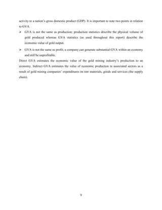 9
activity to a nation‟s gross domestic product (GDP). It is important to note two points in relation
to GVA.
 GVA is not the same as production; production statistics describe the physical volume of
gold produced whereas GVA statistics (as used throughout this report) describe the
economic value of gold output.
 GVA is not the same as profit; a company can generate substantial GVA within an economy
and still be unprofitable.
Direct GVA estimates the economic value of the gold mining industry‟s production to an
economy. Indirect GVA estimates the value of economic production in associated sectors as a
result of gold mining companies‟ expenditures on raw materials, goods and services (the supply
chain).
 