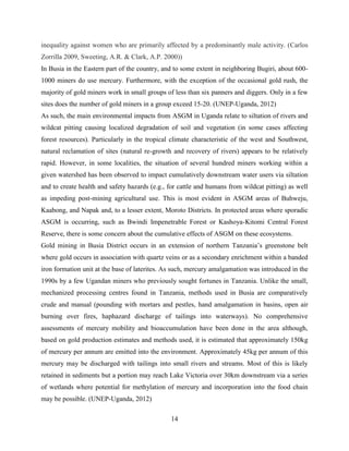 14
inequality against women who are primarily affected by a predominantly male activity. (Carlos
Zorrilla 2009, Sweeting, A.R. & Clark, A.P. 2000))
In Busia in the Eastern part of the country, and to some extent in neighboring Bugiri, about 600-
1000 miners do use mercury. Furthermore, with the exception of the occasional gold rush, the
majority of gold miners work in small groups of less than six panners and diggers. Only in a few
sites does the number of gold miners in a group exceed 15-20. (UNEP-Uganda, 2012)
As such, the main environmental impacts from ASGM in Uganda relate to siltation of rivers and
wildcat pitting causing localized degradation of soil and vegetation (in some cases affecting
forest resources). Particularly in the tropical climate characteristic of the west and Southwest,
natural reclamation of sites (natural re-growth and recovery of rivers) appears to be relatively
rapid. However, in some localities, the situation of several hundred miners working within a
given watershed has been observed to impact cumulatively downstream water users via siltation
and to create health and safety hazards (e.g., for cattle and humans from wildcat pitting) as well
as impeding post-mining agricultural use. This is most evident in ASGM areas of Buhweju,
Kaabong, and Napak and, to a lesser extent, Moroto Districts. In protected areas where sporadic
ASGM is occurring, such as Bwindi Impenetrable Forest or Kashoya-Kitomi Central Forest
Reserve, there is some concern about the cumulative effects of ASGM on these ecosystems.
Gold mining in Busia District occurs in an extension of northern Tanzania‟s greenstone belt
where gold occurs in association with quartz veins or as a secondary enrichment within a banded
iron formation unit at the base of laterites. As such, mercury amalgamation was introduced in the
1990s by a few Ugandan miners who previously sought fortunes in Tanzania. Unlike the small,
mechanized processing centres found in Tanzania, methods used in Busia are comparatively
crude and manual (pounding with mortars and pestles, hand amalgamation in basins, open air
burning over fires, haphazard discharge of tailings into waterways). No comprehensive
assessments of mercury mobility and bioaccumulation have been done in the area although,
based on gold production estimates and methods used, it is estimated that approximately 150kg
of mercury per annum are emitted into the environment. Approximately 45kg per annum of this
mercury may be discharged with tailings into small rivers and streams. Most of this is likely
retained in sediments but a portion may reach Lake Victoria over 30km downstream via a series
of wetlands where potential for methylation of mercury and incorporation into the food chain
may be possible. (UNEP-Uganda, 2012)
 