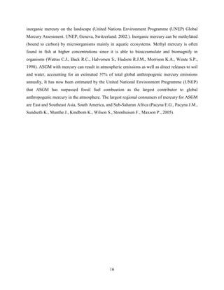 16
inorganic mercury on the landscape (United Nations Environment Programme (UNEP) Global
Mercury Assessment. UNEP; Geneva, Switzerland: 2002.). Inorganic mercury can be methylated
(bound to carbon) by microorganisms mainly in aquatic ecosystems. Methyl mercury is often
found in fish at higher concentrations since it is able to bioaccumulate and biomagnify in
organisms (Watras C.J., Back R.C., Halvorsen S., Hudson R.J.M., Morrison K.A., Wente S.P.,
1998). ASGM with mercury can result in atmospheric emissions as well as direct releases to soil
and water, accounting for an estimated 37% of total global anthropogenic mercury emissions
annually, It has now been estimated by the United National Environment Programme (UNEP)
that ASGM has surpassed fossil fuel combustion as the largest contributor to global
anthropogenic mercury in the atmosphere. The largest regional consumers of mercury for ASGM
are East and Southeast Asia, South America, and Sub-Saharan Africa (Pacyna E.G., Pacyna J.M.,
Sundseth K., Munthe J., Kindbom K., Wilson S., Steenhuisen F., Maxson P., 2005).
 