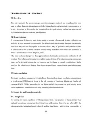 19
CHAPTER THREE: METHODOLOGY
3.1 Overview
This part represents the research design, sampling strategies, methods and procedures that were
used to collect data and data analysis methods. It describes the variables that were considered to
be very important in determining the impacts of surface gold mining on land use systems and
livelihoods in order to achieve the set objectives.
3.2 Research design
A cross-sectional design was used for the study to provide a framework for data collection and
analysis. A cross sectional design entails the collection of data in more than one case (usually
more than one) and at a single point in time to collect a body of qualitative and quantitative data
in connection to two or more variables (usually many more than two) which are examined to
detect a pattern of association (Bryman, 2008).
The cross sectional design was thus appropriate in studying the communities within the 3 sub
counties. This is because the study involved the study of three different communities on relevant
issues on Surface gold mining, the environment and livelihood at a single point in time. It also
involved the collection of data on these issues to establish a connection or association among
them.
3.3 Study population
The target population was people living in Busia district and my target population was estimated
to be of around 55200 people living in the sub counties of Busitema, Sikuda and Buteba sub
counties (UBOS, 2009), accounting for the Households living around the gold mining areas.
These respondents are to be selected using sampling techniques as below.
3.4 Sample size and Sampling strategies
3.4.1 Sample size
My sample size was a population of 60 respondents from 3 sub counties of Busia district. They
included households who derive their living from gold mining, those who are affected by the
mining activities both directly and indirectly and the local leaders with in those communities to
 