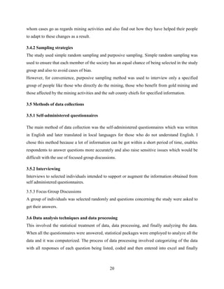 20
whom cases go as regards mining activities and also find out how they have helped their people
to adapt to these changes as a result.
3.4.2 Sampling strategies
The study used simple random sampling and purposive sampling. Simple random sampling was
used to ensure that each member of the society has an equal chance of being selected in the study
group and also to avoid cases of bias.
However, for convenience, purposive sampling method was used to interview only a specified
group of people like those who directly do the mining, those who benefit from gold mining and
those affected by the mining activities and the sub county chiefs for specified information.
3.5 Methods of data collections
3.5.1 Self-administered questionnaires
The main method of data collection was the self-administered questionnaires which was written
in English and later translated in local languages for those who do not understand English. I
chose this method because a lot of information can be got within a short period of time, enables
respondents to answer questions more accurately and also raise sensitive issues which would be
difficult with the use of focused group discussions.
3.5.2 Interviewing
Interviews to selected individuals intended to support or augment the information obtained from
self administered questionnaires.
3.5.3 Focus Group Discussions
A group of individuals was selected randomly and questions concerning the study were asked to
get their answers.
3.6 Data analysis techniques and data processing
This involved the statistical treatment of data, data processing, and finally analyzing the data.
When all the questionnaires were answered, statistical packages were employed to analyze all the
data and it was computerized. The process of data processing involved categorizing of the data
with all responses of each question being listed, coded and then entered into excel and finally
 