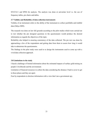 21
STATA11 and SPSS for analysis. The analysis was done at univariate level i.e. the use of
frequency tables, pie charts and tables.
3.7 Validity and Reliability of data collection instruments
Validity of an instrument refers to the ability of the instrument to collect justifiable and truthful
data (Odiya 2009).
The research was done on law full grounds according to the pilot studies which were carried out
to test whether the pre designed questions in the questionnaire would produce the desired
information as regards the objectives of the topic.
Reliability also helped in ensuring consistency of the data collected. The pre test was done by
approaching a few of the respondents and getting data from them to assess how long it would
take to administer the questionnaire.
The findings in the pilot study were used to re design the instruments used to come up with a
vivid data collection approach.
3.8 Limitations to the study
I faced a challenge of limited information about the estimated impacts of surface gold mining on
people‟s livelihoods and the environment.
Limitation of financial resources to collect the data considering the distance I had to cover to get
to those places and they are apart.
Fear by respondents to disclose information with a view that I am a government spy.
 