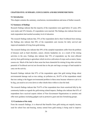 36
CHAPTER FIVE: SUMMARY, CONCLUSIONS AND RECOMMENDETIONS
5.1 Introduction
This chapter contains the summary, conclusions, recommendations and areas of further research.
5.2 Summary of findings
Research findings indicate that the majority of the respondents were aged below 25 years, 68%
were males and 32% females, 43 respondents were married. The findings also indicate that more
male respondents had reached secondary level of education.
The research findings indicate that, 53% of the respondents derive their livelihood from mining;
the findings also indicate that 50% of the respondents earn income for daily survival and
improved standards of living from gold mining.
The research findings also indicate that 30% of the sampled respondents suffer from the problem
of diseases such as heart disorders, cancer, chronic headaches etc. as a result of the mining
activities in the area. Findings also indicate that 72% of respondents say the most affected
activity from gold mining is agriculture which involves cultivation of crops such as maize, beans,
cassava etc. Much of the land in these areas has been channeled for mining living other activities
potential of livelihood survival not favored due to the pits and large coverage of land needed to
carry out the activity.
Research findings indicate that 87% of the respondents agree that gold mining brings about
environmental damage such as tree cutting, air pollution etc, 36.67% of the respondents stated
that tree cutting is the biggest environmental problem in these areas because whenever a pit is to
be dug, you need to cut a tree down or other shrubs there within to clear the land.
The research findings indicate that 76.67% of the respondents have been sensitized fully by the
community leaders as regards the gold mining related impacts, findings also indicate that 63% of
respondents have received experts inform of Non Government Organisations to sensitise and
offer more guidance including gadgets such as protective gears and also formalising groups.
5.3 Conclusion of the study
From the research findings, it is observed that benefits from gold mining are majorly income,
used for school fees and housing, money earned from gold mining is being used to improve
 