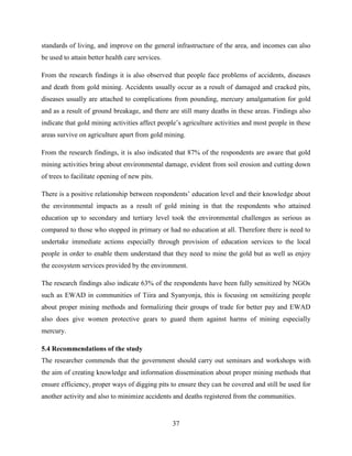37
standards of living, and improve on the general infrastructure of the area, and incomes can also
be used to attain better health care services.
From the research findings it is also observed that people face problems of accidents, diseases
and death from gold mining. Accidents usually occur as a result of damaged and cracked pits,
diseases usually are attached to complications from pounding, mercury amalgamation for gold
and as a result of ground breakage, and there are still many deaths in these areas. Findings also
indicate that gold mining activities affect people‟s agriculture activities and most people in these
areas survive on agriculture apart from gold mining.
From the research findings, it is also indicated that 87% of the respondents are aware that gold
mining activities bring about environmental damage, evident from soil erosion and cutting down
of trees to facilitate opening of new pits.
There is a positive relationship between respondents‟ education level and their knowledge about
the environmental impacts as a result of gold mining in that the respondents who attained
education up to secondary and tertiary level took the environmental challenges as serious as
compared to those who stopped in primary or had no education at all. Therefore there is need to
undertake immediate actions especially through provision of education services to the local
people in order to enable them understand that they need to mine the gold but as well as enjoy
the ecosystem services provided by the environment.
The research findings also indicate 63% of the respondents have been fully sensitized by NGOs
such as EWAD in communities of Tiira and Syanyonja, this is focusing on sensitizing people
about proper mining methods and formalizing their groups of trade for better pay and EWAD
also does give women protective gears to guard them against harms of mining especially
mercury.
5.4 Recommendations of the study
The researcher commends that the government should carry out seminars and workshops with
the aim of creating knowledge and information dissemination about proper mining methods that
ensure efficiency, proper ways of digging pits to ensure they can be covered and still be used for
another activity and also to minimize accidents and deaths registered from the communities.
 
