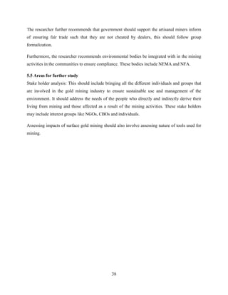 38
The researcher further recommends that government should support the artisanal miners inform
of ensuring fair trade such that they are not cheated by dealers, this should follow group
formalization.
Furthermore, the researcher recommends environmental bodies be integrated with in the mining
activities in the communities to ensure compliance. These bodies include NEMA and NFA.
5.5 Areas for further study
Stake holder analysis: This should include bringing all the different individuals and groups that
are involved in the gold mining industry to ensure sustainable use and management of the
environment. It should address the needs of the people who directly and indirectly derive their
living from mining and those affected as a result of the mining activities. These stake holders
may include interest groups like NGOs, CBOs and individuals.
Assessing impacts of surface gold mining should also involve assessing nature of tools used for
mining.
 