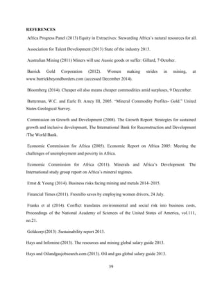 39
REFERENCES
Africa Progress Panel (2013) Equity in Extractives: Stewarding Africa‟s natural resources for all.
Association for Talent Development (2013) State of the industry 2013.
Australian Mining (2011) Miners will use Aussie goods or suffer: Gillard, 7 October.
Barrick Gold Corporation (2012). Women making strides in mining, at
www.barrickbeyondborders.com (accessed December 2014).
Bloomberg (2014). Cheaper oil also means cheaper commodities amid surpluses, 9 December.
Butterman, W.C. and Earle B. Amey III, 2005. “Mineral Commodity Profiles- Gold.” United
States Geological Survey.
Commission on Growth and Development (2008). The Growth Report: Strategies for sustained
growth and inclusive development, The International Bank for Reconstruction and Development
/The World Bank.
Economic Commission for Africa (2005). Economic Report on Africa 2005: Meeting the
challenges of unemployment and poverty in Africa.
Economic Commission for Africa (2011). Minerals and Africa‟s Development: The
International study group report on Africa‟s mineral regimes.
Ernst & Young (2014). Business risks facing mining and metals 2014–2015.
Financial Times (2011). Fresnillo saves by employing women drivers, 24 July.
Franks et al (2014). Conflict translates environmental and social risk into business costs,
Proceedings of the National Academy of Sciences of the United States of America, vol.111,
no.21.
Goldcorp (2013) .Sustainability report 2013.
Hays and Infomine (2013). The resources and mining global salary guide 2013.
Hays and Oilandgasjobsearch.com (2013). Oil and gas global salary guide 2013.
 