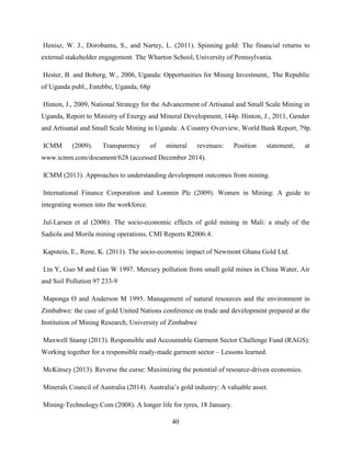 40
Henisz, W. J., Dorobantu, S., and Nartey, L. (2011). Spinning gold: The financial returns to
external stakeholder engagement. The Wharton School, University of Pennsylvania.
Hester, B. and Boberg, W., 2006, Uganda: Opportunities for Mining Investment,. The Republic
of Uganda publ., Entebbe, Uganda, 68p
Hinton, J., 2009, National Strategy for the Advancement of Artisanal and Small Scale Mining in
Uganda, Report to Ministry of Energy and Mineral Development, 144p. Hinton, J., 2011, Gender
and Artisanal and Small Scale Mining in Uganda: A Country Overview, World Bank Report, 79p.
ICMM (2009). Transparency of mineral revenues: Position statement, at
www.icmm.com/document/628 (accessed December 2014).
ICMM (2013). Approaches to understanding development outcomes from mining.
International Finance Corporation and Lonmin Plc (2009). Women in Mining: A guide to
integrating women into the workforce.
Jul-Larsen et al (2006). The socio-economic effects of gold mining in Mali: a study of the
Sadiola and Morila mining operations, CMI Reports R2006:4.
Kapstein, E., Rene, K. (2011). The socio-economic impact of Newmont Ghana Gold Ltd.
Lin Y, Guo M and Gan W 1997. Mercury pollution from small gold mines in China Water, Air
and Soil Pollution 97 233-9
Maponga O and Anderson M 1995. Management of natural resources and the environment in
Zimbabwe: the case of gold United Nations conference on trade and development prepared at the
Institution of Mining Research, University of Zimbabwe
Maxwell Stamp (2013). Responsible and Accountable Garment Sector Challenge Fund (RAGS):
Working together for a responsible ready-made garment sector – Lessons learned.
McKinsey (2013). Reverse the curse: Maximizing the potential of resource-driven economies.
Minerals Council of Australia (2014). Australia‟s gold industry: A valuable asset.
Mining-Technology.Com (2008). A longer life for tyres, 18 January.
 