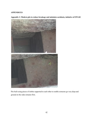 42
APPENDICES
Appendix 1: Modern pits to reduce breakage and minimize accidents, initiative of EWAD
Pits built using pieces of timber supported to each other to enable someone go very deep and
ground on the sides remains firm.
 